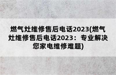 燃气灶维修售后电话2023(燃气灶维修售后电话2023：专业解决您家电维修难题)