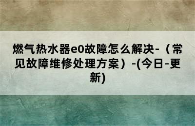 燃气热水器e0故障怎么解决-（常见故障维修处理方案）-(今日-更新)