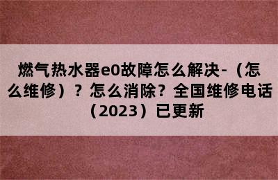 燃气热水器e0故障怎么解决-（怎么维修）？怎么消除？全国维修电话（2023）已更新