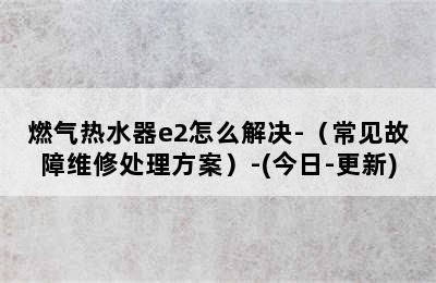 燃气热水器e2怎么解决-（常见故障维修处理方案）-(今日-更新)