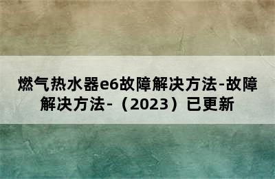 燃气热水器e6故障解决方法-故障解决方法-（2023）已更新