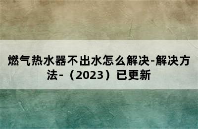 燃气热水器不出水怎么解决-解决方法-（2023）已更新