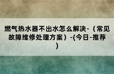 燃气热水器不出水怎么解决-（常见故障维修处理方案）-(今日-推荐)