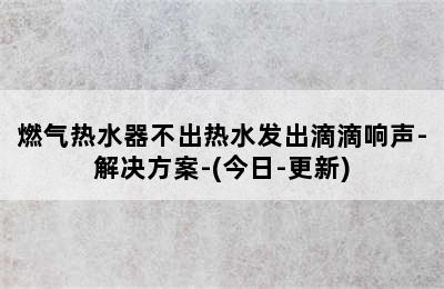 燃气热水器不出热水发出滴滴响声-解决方案-(今日-更新)