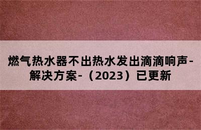 燃气热水器不出热水发出滴滴响声-解决方案-（2023）已更新