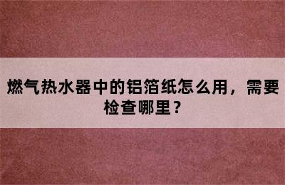 燃气热水器中的铝箔纸怎么用，需要检查哪里？