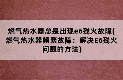 燃气热水器总是出现e6残火故障(燃气热水器频繁故障：解决E6残火问题的方法)