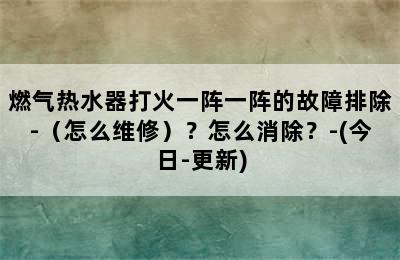 燃气热水器打火一阵一阵的故障排除-（怎么维修）？怎么消除？-(今日-更新)