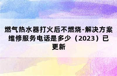 燃气热水器打火后不燃烧-解决方案维修服务电话是多少（2023）已更新