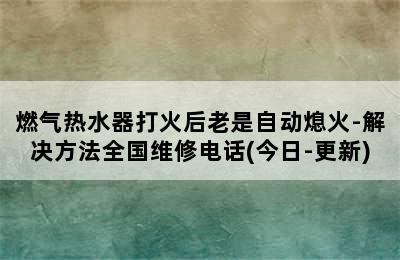 燃气热水器打火后老是自动熄火-解决方法全国维修电话(今日-更新)