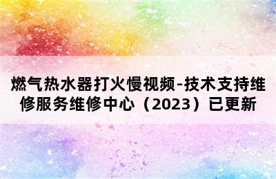 燃气热水器打火慢视频-技术支持维修服务维修中心（2023）已更新