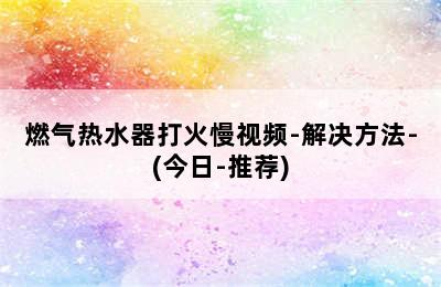 燃气热水器打火慢视频-解决方法-(今日-推荐)