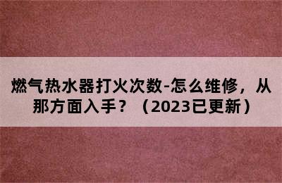 燃气热水器打火次数-怎么维修，从那方面入手？（2023已更新）