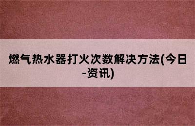 燃气热水器打火次数解决方法(今日-资讯)