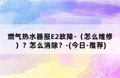 燃气热水器报E2故障-（怎么维修）？怎么消除？-(今日-推荐)