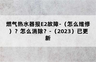 燃气热水器报E2故障-（怎么维修）？怎么消除？-（2023）已更新