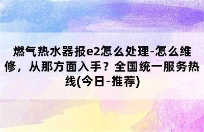 燃气热水器报e2怎么处理-怎么维修，从那方面入手？全国统一服务热线(今日-推荐)