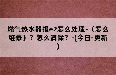 燃气热水器报e2怎么处理-（怎么维修）？怎么消除？-(今日-更新)