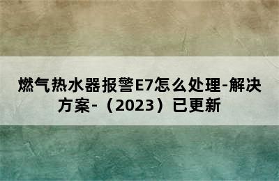 燃气热水器报警E7怎么处理-解决方案-（2023）已更新