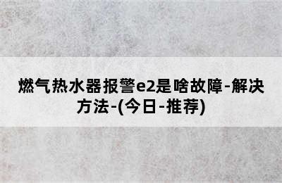 燃气热水器报警e2是啥故障-解决方法-(今日-推荐)