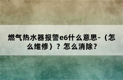 燃气热水器报警e6什么意思-（怎么维修）？怎么消除？