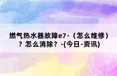 燃气热水器故障e7-（怎么维修）？怎么消除？-(今日-资讯)