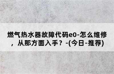 燃气热水器故障代码e0-怎么维修，从那方面入手？-(今日-推荐)