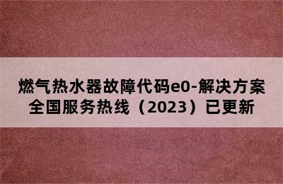 燃气热水器故障代码e0-解决方案全国服务热线（2023）已更新