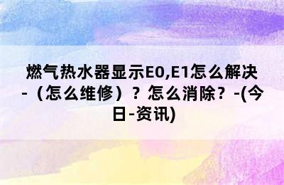 燃气热水器显示E0,E1怎么解决-（怎么维修）？怎么消除？-(今日-资讯)