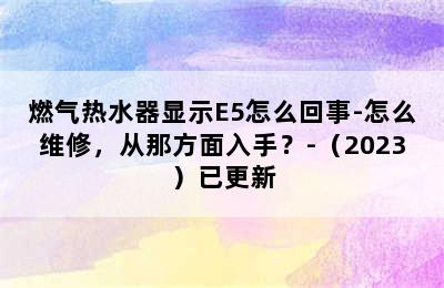 燃气热水器显示E5怎么回事-怎么维修，从那方面入手？-（2023）已更新