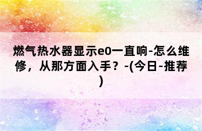 燃气热水器显示e0一直响-怎么维修，从那方面入手？-(今日-推荐)