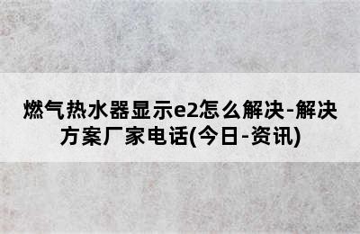 燃气热水器显示e2怎么解决-解决方案厂家电话(今日-资讯)