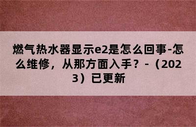 燃气热水器显示e2是怎么回事-怎么维修，从那方面入手？-（2023）已更新