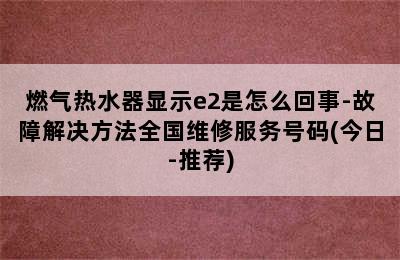 燃气热水器显示e2是怎么回事-故障解决方法全国维修服务号码(今日-推荐)