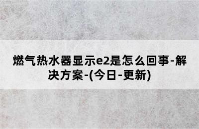 燃气热水器显示e2是怎么回事-解决方案-(今日-更新)