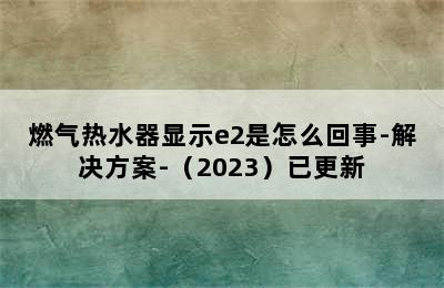 燃气热水器显示e2是怎么回事-解决方案-（2023）已更新