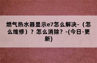 燃气热水器显示e7怎么解决-（怎么维修）？怎么消除？-(今日-更新)