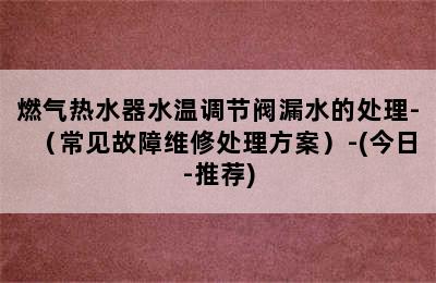 燃气热水器水温调节阀漏水的处理-（常见故障维修处理方案）-(今日-推荐)