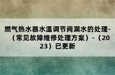 燃气热水器水温调节阀漏水的处理-（常见故障维修处理方案）-（2023）已更新