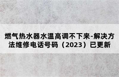 燃气热水器水温高调不下来-解决方法维修电话号码（2023）已更新