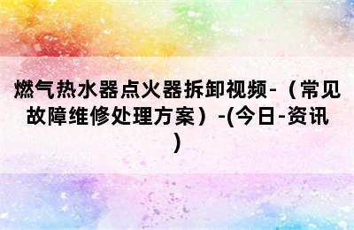 燃气热水器点火器拆卸视频-（常见故障维修处理方案）-(今日-资讯)