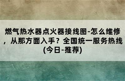 燃气热水器点火器接线图-怎么维修，从那方面入手？全国统一服务热线(今日-推荐)