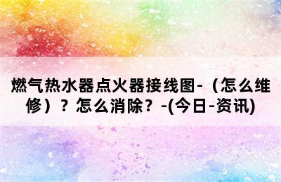 燃气热水器点火器接线图-（怎么维修）？怎么消除？-(今日-资讯)