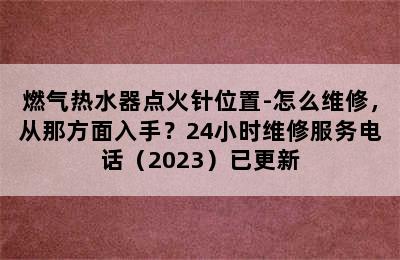 燃气热水器点火针位置-怎么维修，从那方面入手？24小时维修服务电话（2023）已更新