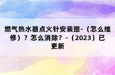 燃气热水器点火针安装图-（怎么维修）？怎么消除？-（2023）已更新