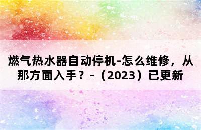 燃气热水器自动停机-怎么维修，从那方面入手？-（2023）已更新