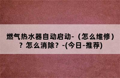 燃气热水器自动启动-（怎么维修）？怎么消除？-(今日-推荐)