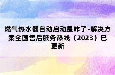 燃气热水器自动启动是咋了-解决方案全国售后服务热线（2023）已更新