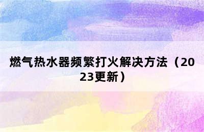 燃气热水器频繁打火解决方法（2023更新）