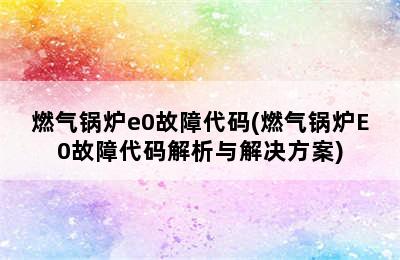 燃气锅炉e0故障代码(燃气锅炉E0故障代码解析与解决方案)